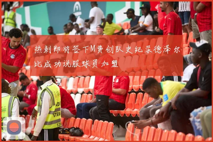 热刺即将签下M费创队史纪录德泽尔比成功说服球员加盟