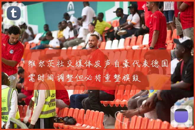 维尔茨社交媒体发声自豪代表德国需时间调整但必将重整旗鼓
