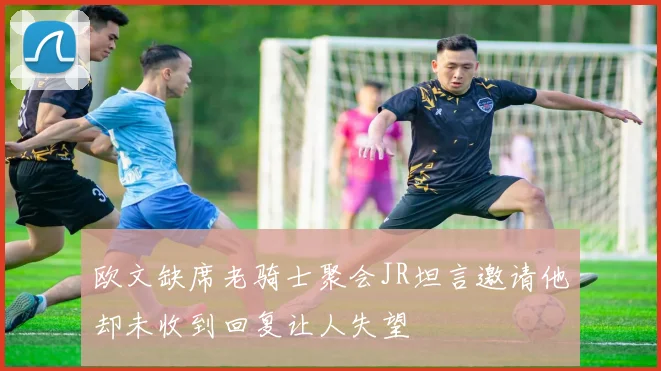 欧文缺席老骑士聚会JR坦言邀请他却未收到回复让人失望