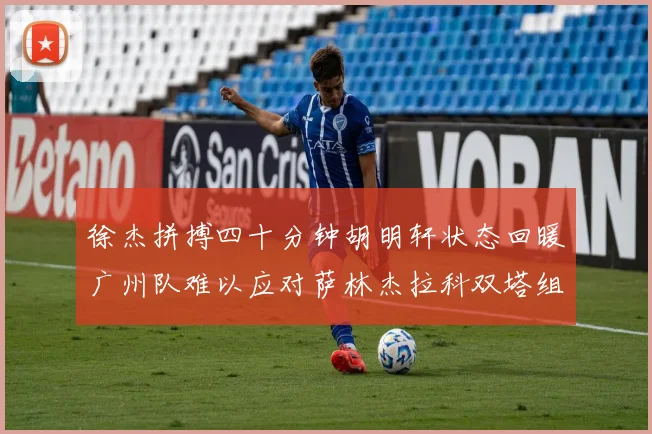 徐杰拼搏四十分钟胡明轩状态回暖广州队难以应对萨林杰拉科双塔组合