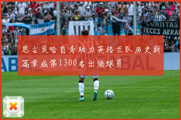 恩古莫哈首秀助力英格兰队历史新篇章成第1300名出场球员