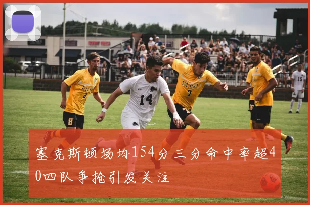 塞克斯顿场均154分三分命中率超40四队争抢引发关注