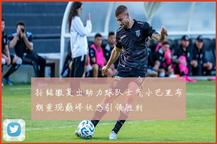 孙铭徽复出助力球队士气小巴里布朗重现巅峰状态引领胜利