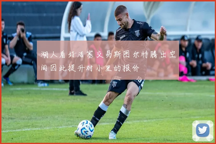 湖人看好活塞交易斯图尔特腾出空间因此提升对小里的报价