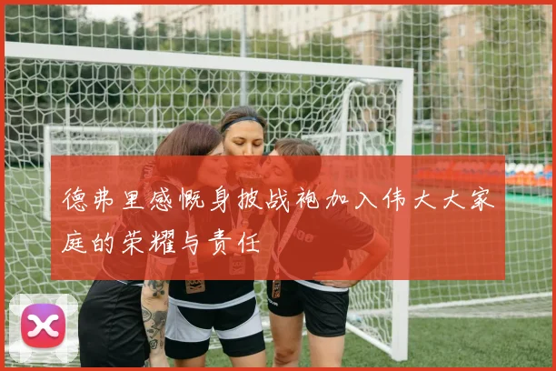 德弗里感慨身披战袍加入伟大大家庭的荣耀与责任