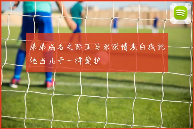 弟弟成名之际亚马尔深情表白我把他当儿子一样爱护
