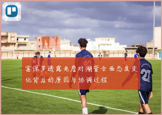 富保罗透露老詹对湖管会面态度变化背后的原因与协调过程